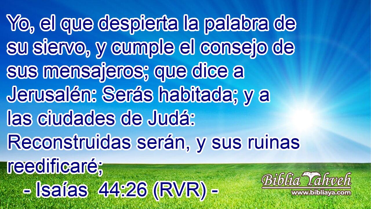 Yo, el que despierta la palabra de su siervo, y cumple el consejo de sus mensajeros; que dice a Jerusalén: Serás habitada; y a las ciudades de Judá: Reconstruidas serán, y sus ruinas reedificaré;