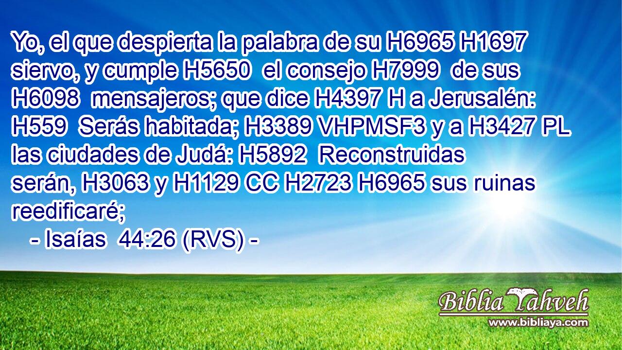 Yo, el que despierta la palabra de su H6965 H1697  siervo, y cumple H5650  el consejo H7999  de sus H6098  mensajeros; que dice H4397 H a Jerusalén: H559  Serás habitada; H3389 VHPMSF3 y a H3427 PL las ciudades de Judá: H5892  Reconstruidas serán, H3063 y H1129 CC H2723 H6965 sus ruinas reedificaré; 