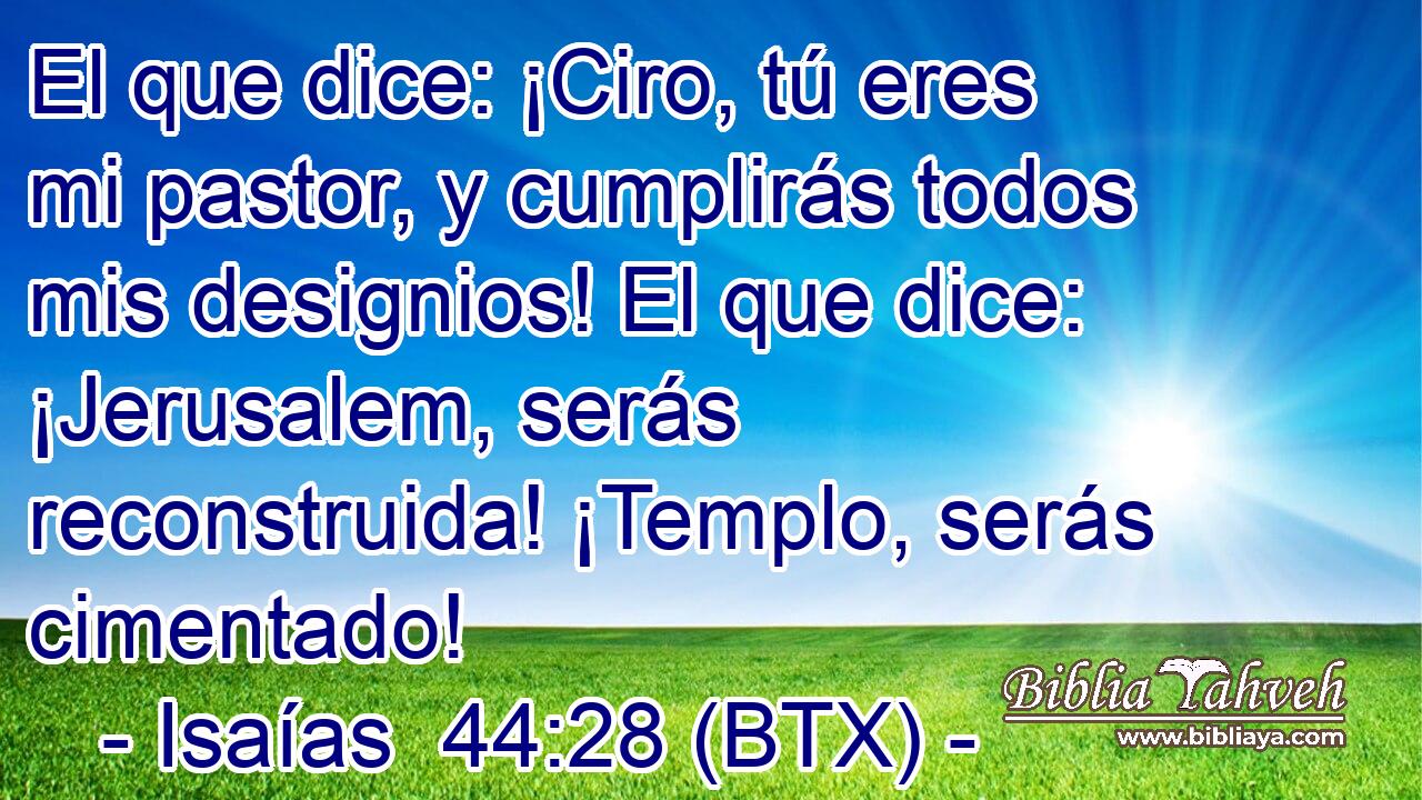 El que dice: ¡Ciro, tú eres mi pastor, y cumplirás todos mis designios! El que dice: ¡Jerusalem, serás reconstruida! ¡Templo, serás cimentado!