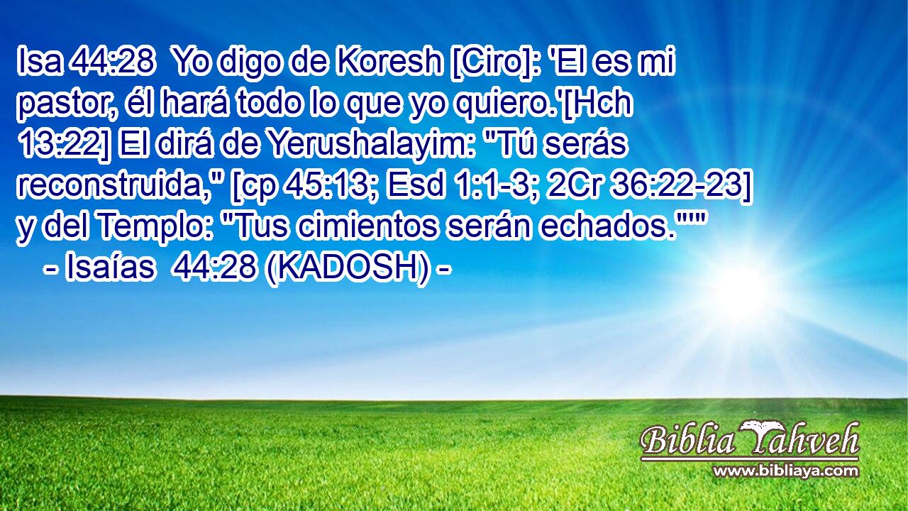  Yo digo de Koresh [Ciro]: 'El es mi pastor, él hará todo lo que yo quiero.'[Hch 13:22] El dirá de Yerushalayim: 