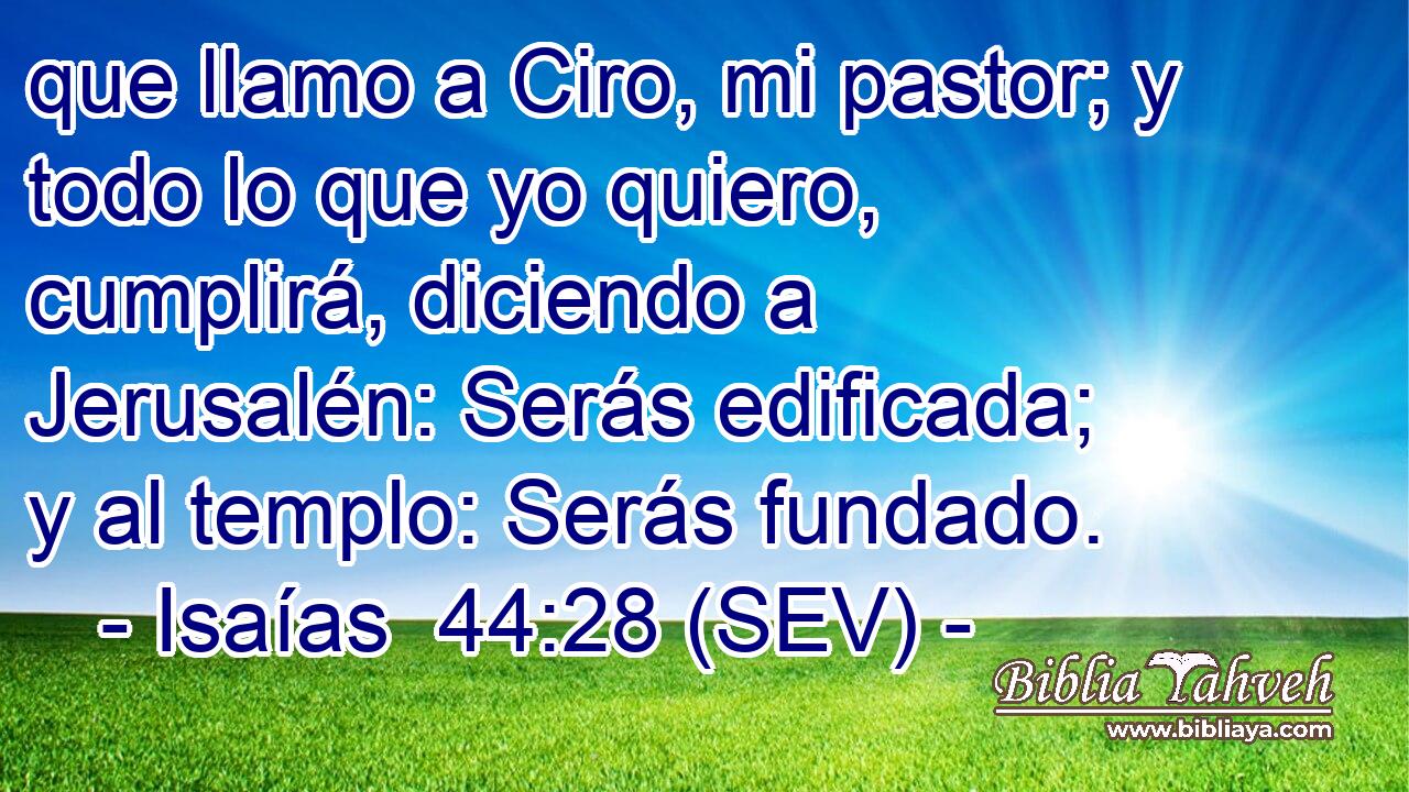 que llamo a Ciro, mi pastor; y todo lo que yo quiero, cumplirá, diciendo a Jerusalén: Serás edificada; y al templo: Serás fundado.