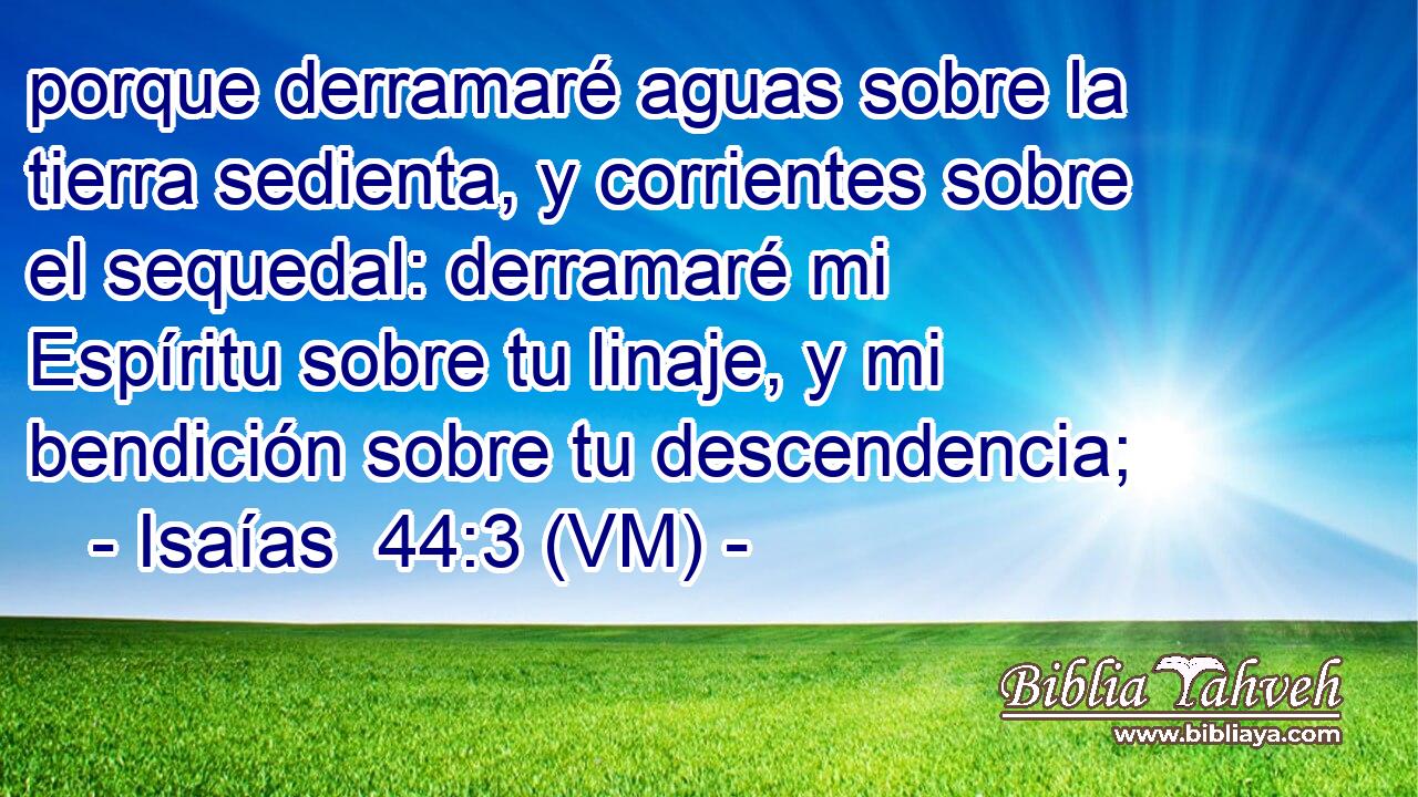 porque derramaré aguas sobre la tierra sedienta, y corrientes sobre el sequedal: derramaré mi Espíritu sobre tu linaje, y mi bendición sobre tu descendencia; 