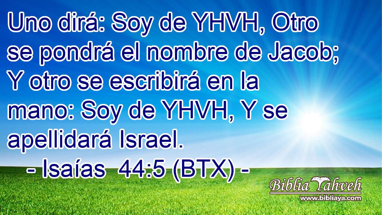 Uno dirá: Soy de YHVH, Otro se pondrá el nombre de Jacob; Y otro se escribirá en la mano: Soy de YHVH, Y se apellidará Israel.