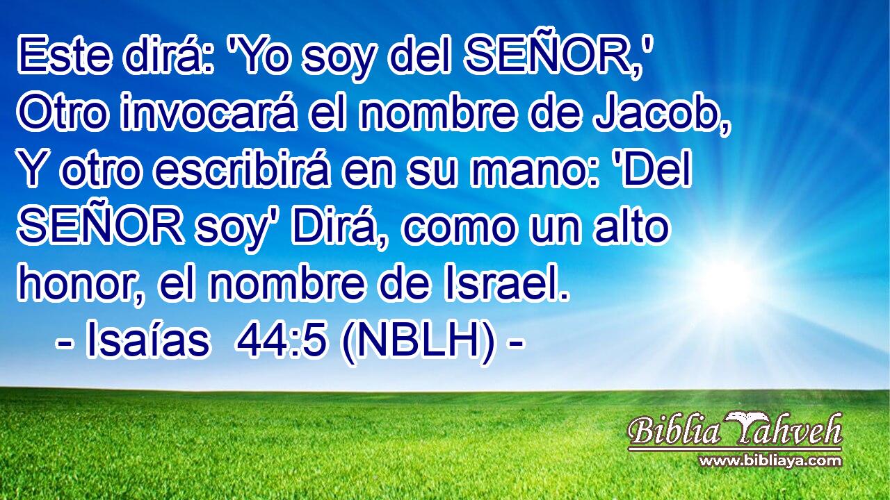  Este dirá: 'Yo soy del SEÑOR,' Otro invocará el nombre de Jacob, Y otro escribirá en su mano: 'Del SEÑOR soy' Dirá, como un alto honor, el nombre de Israel. 