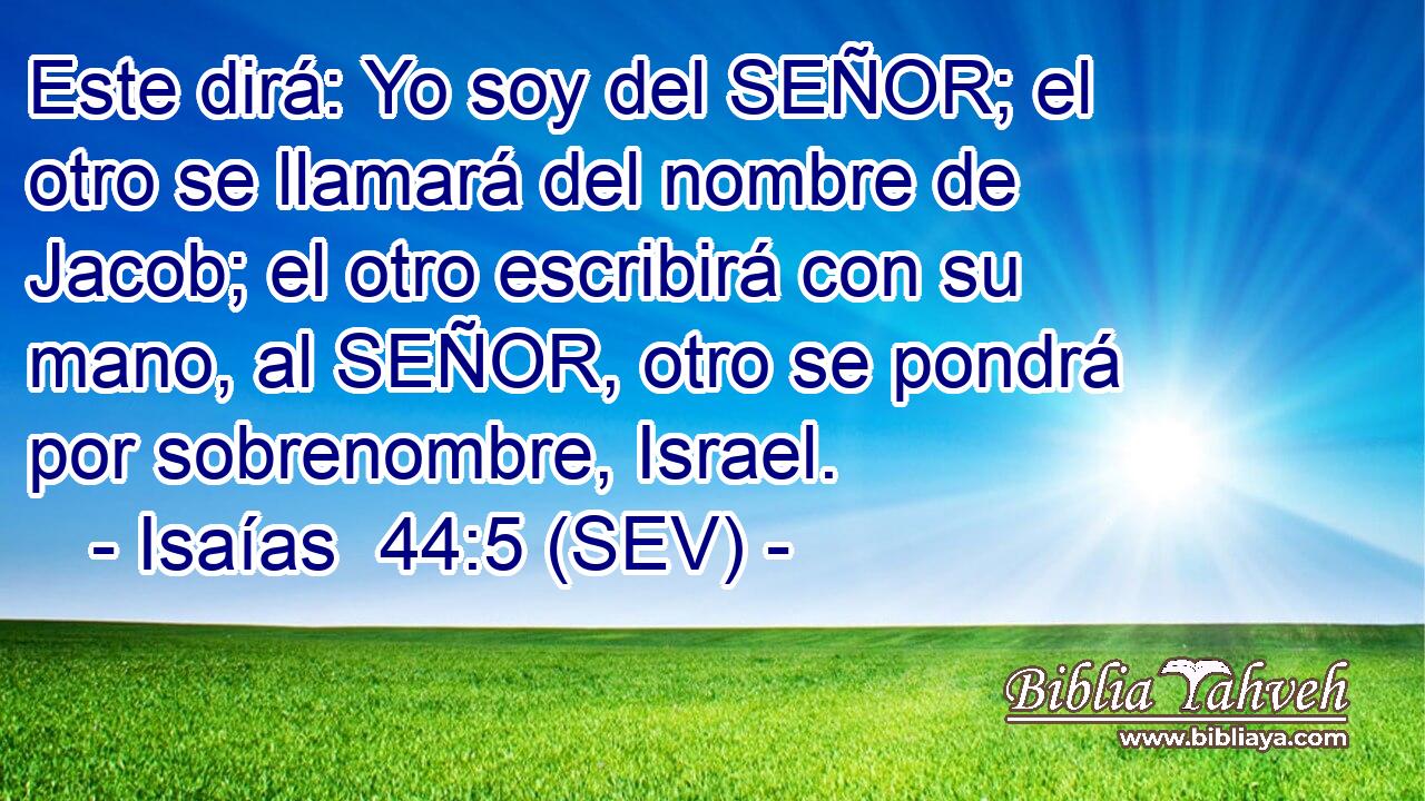 Este dirá: Yo soy del SEÑOR; el otro se llamará del nombre de Jacob; el otro escribirá con su mano, al SEÑOR, otro se pondrá por sobrenombre, Israel.