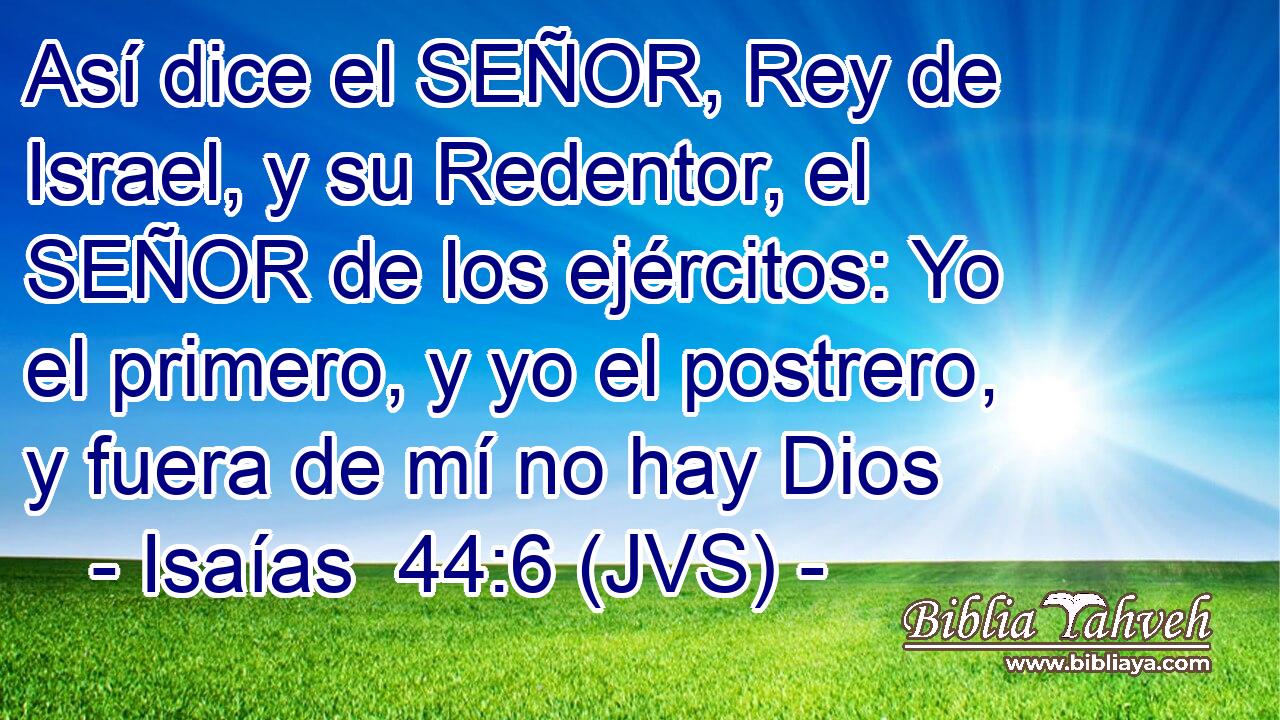 Así dice el SEÑOR, Rey de Israel, y su Redentor, el SEÑOR de los ejércitos: Yo el primero, y yo el postrero, y fuera de mí no hay Dios