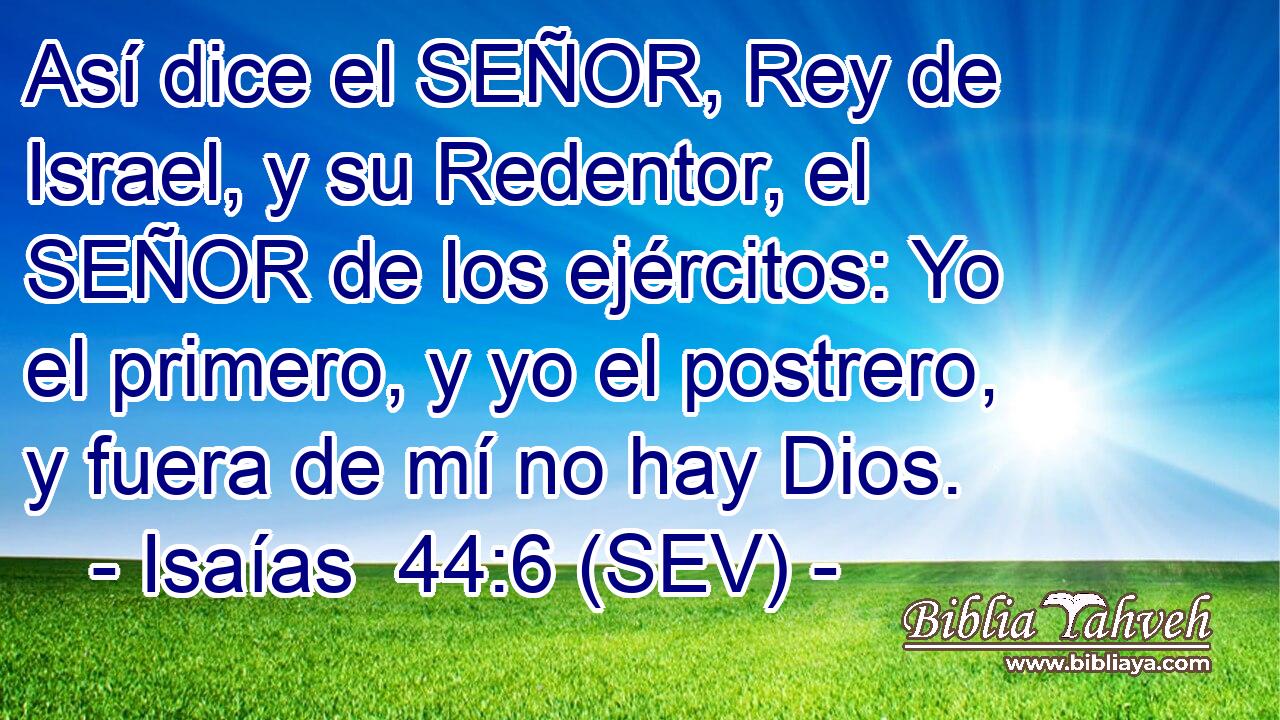 Así dice el SEÑOR, Rey de Israel, y su Redentor, el SEÑOR de los ejércitos: Yo el primero, y yo el postrero, y fuera de mí no hay Dios.