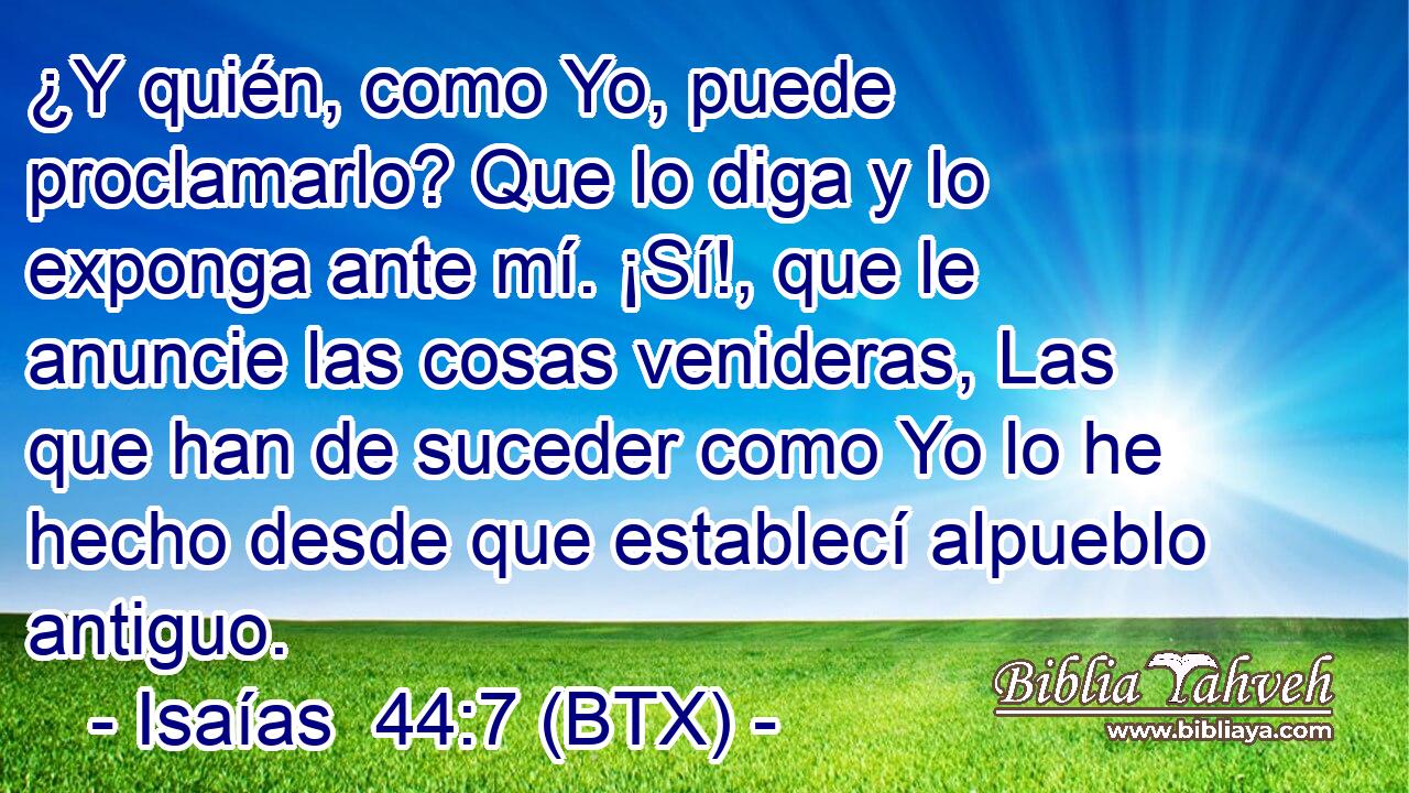 ¿Y quién, como Yo, puede proclamarlo? Que lo diga y lo exponga ante mí. ¡Sí!, que le anuncie las cosas venideras, Las que han de suceder como Yo lo he hecho desde que establecí alpueblo antiguo.