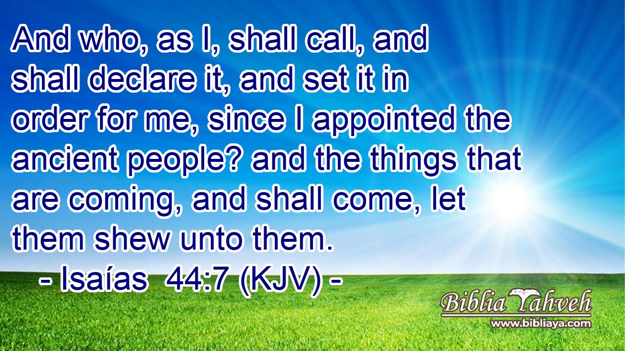 And who, as I, shall call, and shall declare it, and set it in order for me, since I appointed the ancient people? and the things that are coming, and shall come, let them shew unto them.