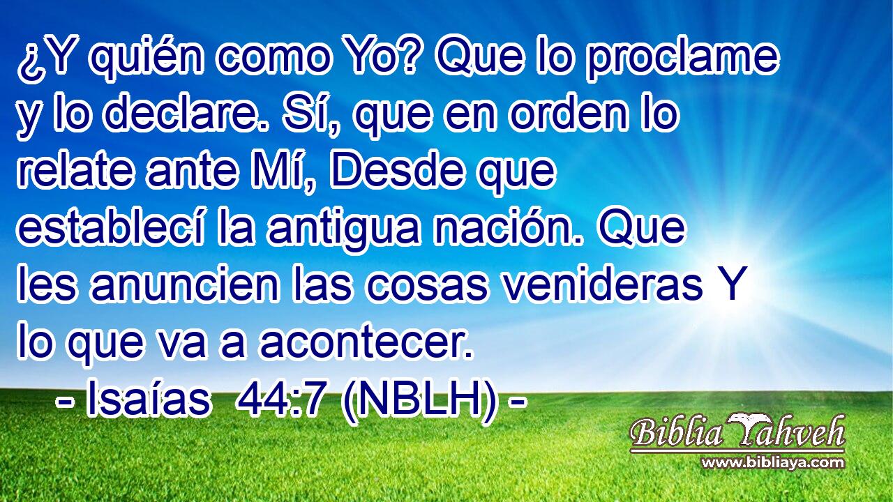  ¿Y quién como Yo? Que lo proclame y lo declare. Sí, que en orden lo relate ante Mí, Desde que establecí la antigua nación. Que les anuncien las cosas venideras Y lo que va a acontecer. 