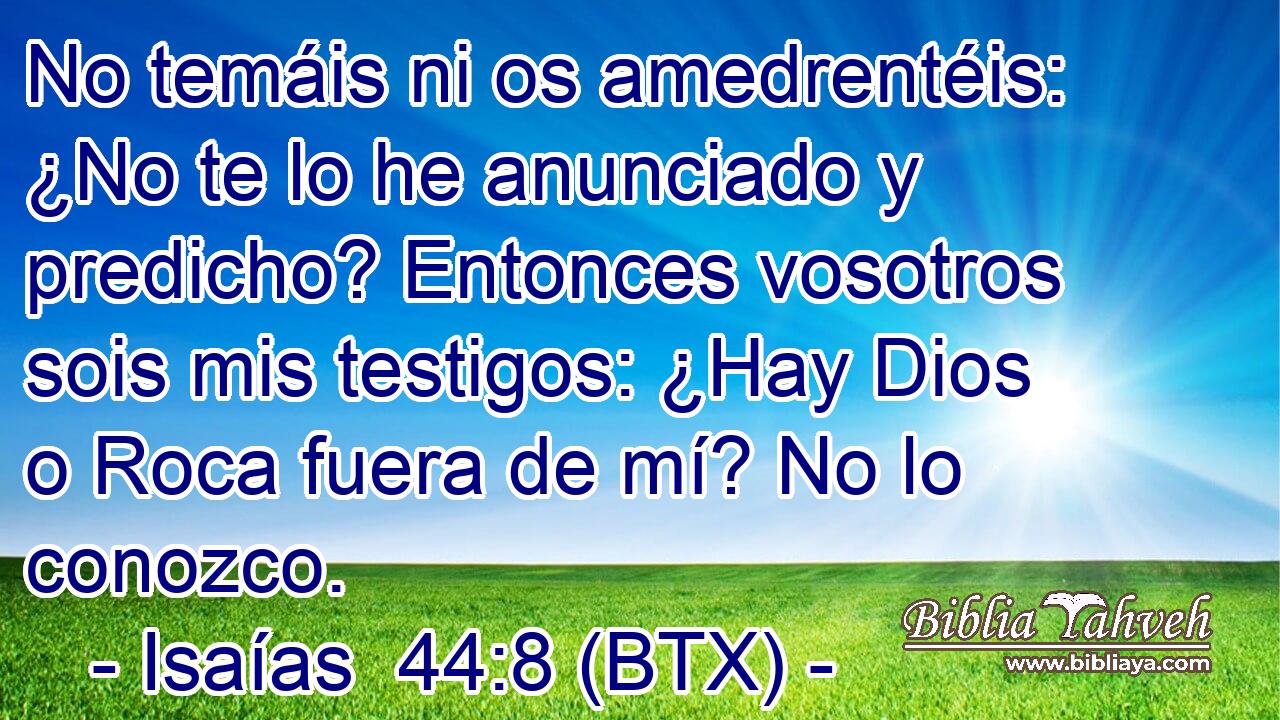 No temáis ni os amedrentéis: ¿No te lo he anunciado y predicho? Entonces vosotros sois mis testigos: ¿Hay Dios o Roca fuera de mí? No lo conozco.