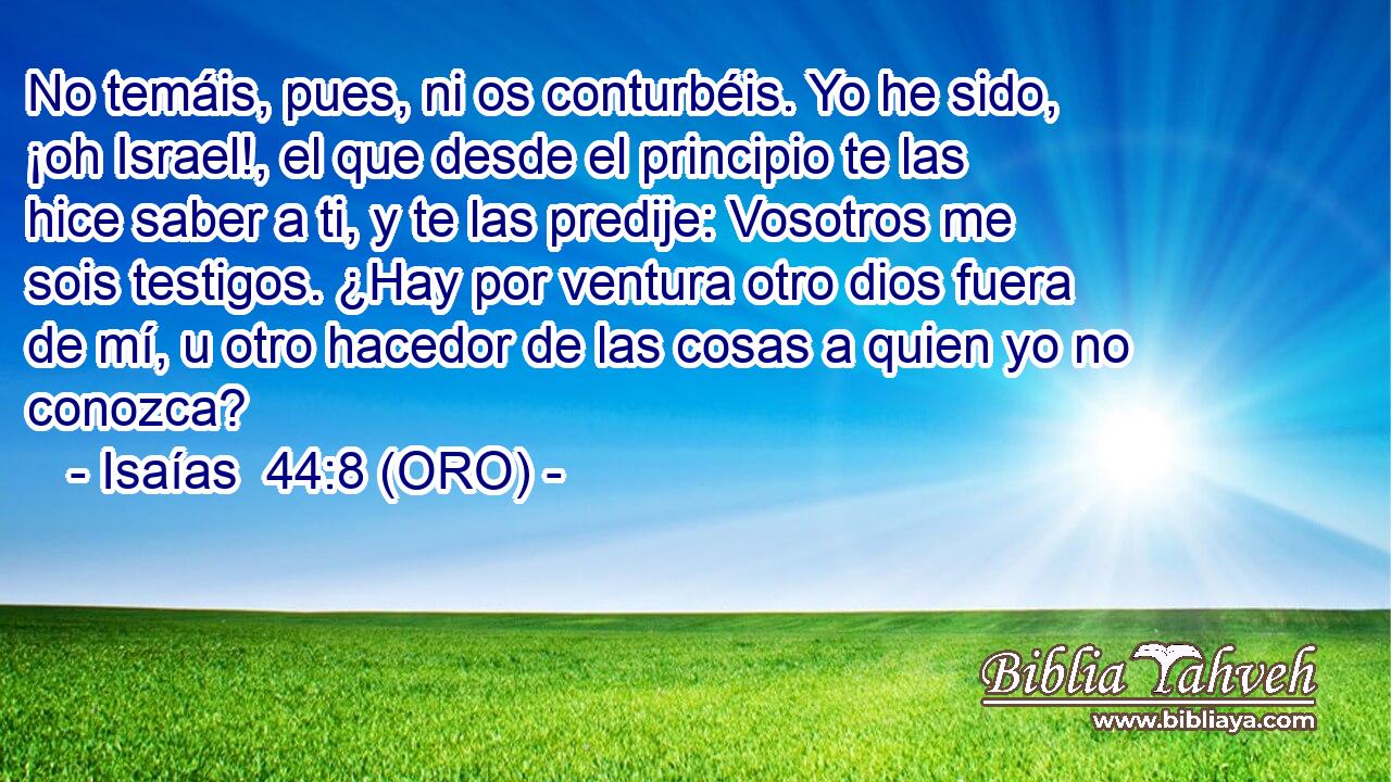  No temáis, pues, ni os conturbéis. Yo he sido, ¡oh Israel!, el que desde el principio te las hice saber a ti, y te las predije: Vosotros me sois testigos. ¿Hay por ventura otro dios fuera de mí, u otro hacedor de las cosas a quien yo no conozca? 