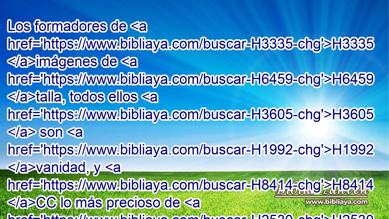 Los formadores de H3335 imágenes de H6459 talla, todos ellos H3605  son H1992 vanidad, y H8414 CC lo más precioso de H2530 H1077 ellos para H1992 H1077 nada es H1097 útil; y H3276 CC ellos mismos H1992  son H1992 testigos para H5707 CX su confusión, de que los ídolos no ven • H1097 CC ni H7200 ANG H1077 H3045 H4616 H954 entienden. 