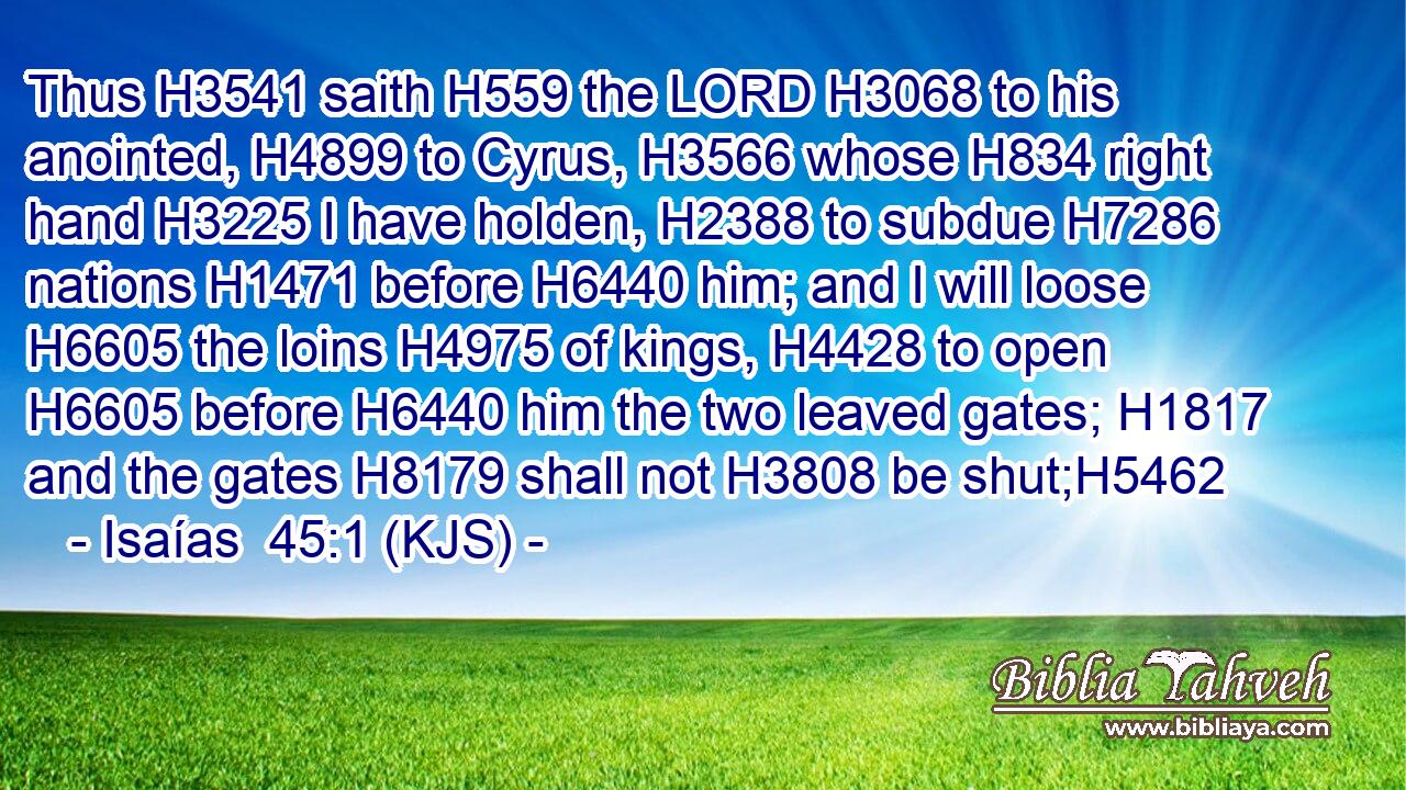 Thus H3541 saith H559 the LORD H3068 to his anointed, H4899 to Cyrus, H3566 whose H834 right hand H3225 I have holden, H2388 to subdue H7286 nations H1471 before H6440 him; and I will loose H6605 the loins H4975 of kings, H4428 to open H6605 before H6440 him the two leaved gates; H1817 and the gates H8179 shall not H3808 be shut;H5462