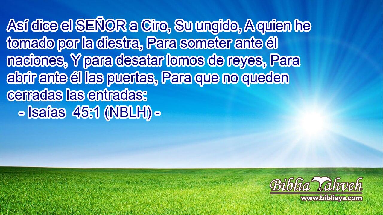  Así dice el SEÑOR a Ciro, Su ungido, A quien he tomado por la diestra, Para someter ante él naciones, Y para desatar lomos de reyes, Para abrir ante él las puertas, Para que no queden cerradas las entradas: 