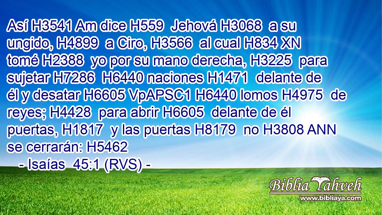 Así H3541 Am dice H559  Jehová H3068  a su ungido, H4899  a Ciro, H3566  al cual H834 XN tomé H2388  yo por su mano derecha, H3225  para sujetar H7286  H6440 naciones H1471  delante de él y desatar H6605 VpAPSC1 H6440 lomos H4975  de reyes; H4428  para abrir H6605  delante de él puertas, H1817  y las puertas H8179  no H3808 ANN se cerrarán: H5462  