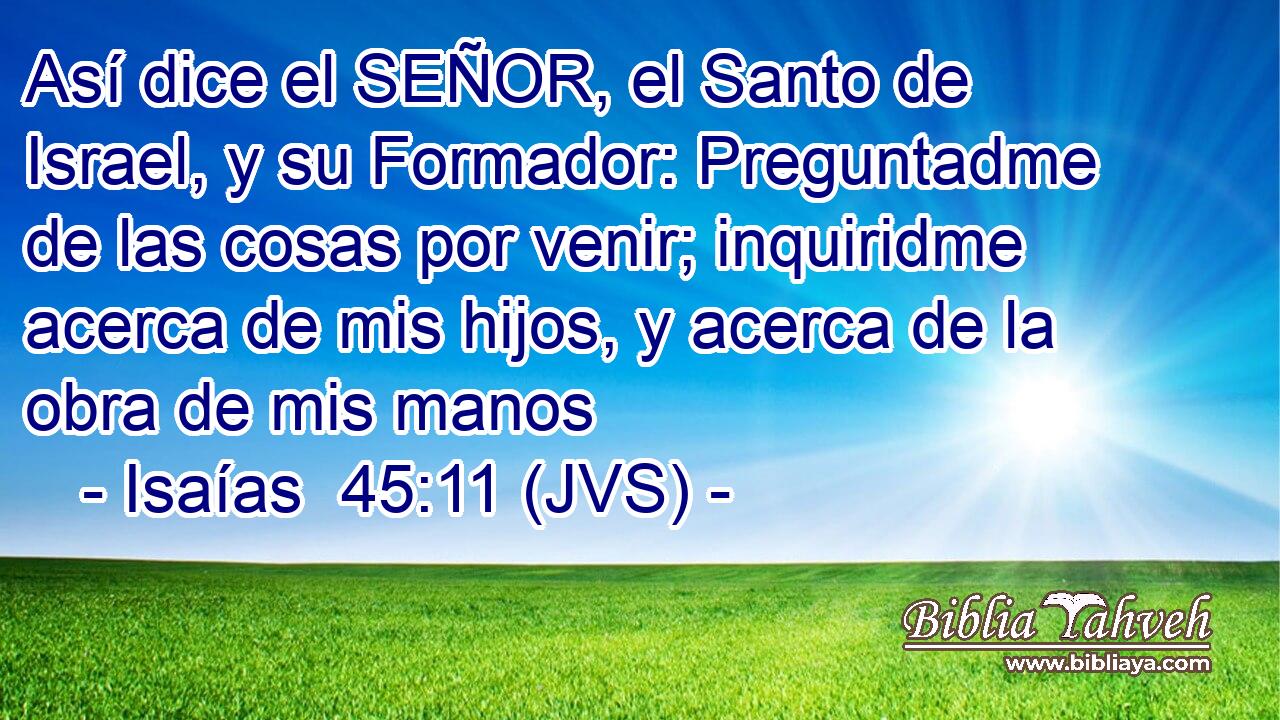 Así dice el SEÑOR, el Santo de Israel, y su Formador: Preguntadme de las cosas por venir; inquiridme acerca de mis hijos, y acerca de la obra de mis manos