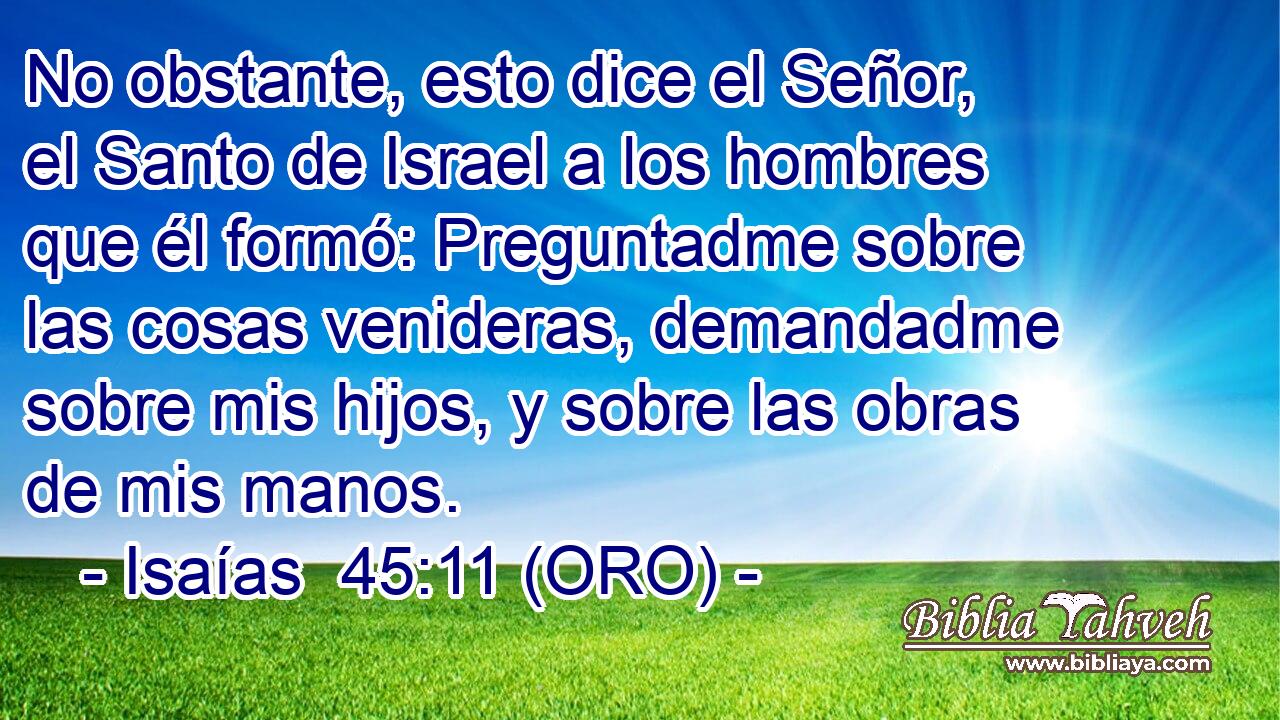  No obstante, esto dice el Señor, el Santo de Israel a los hombres que él formó: Preguntadme sobre las cosas venideras, demandadme sobre mis hijos, y sobre las obras de mis manos. 