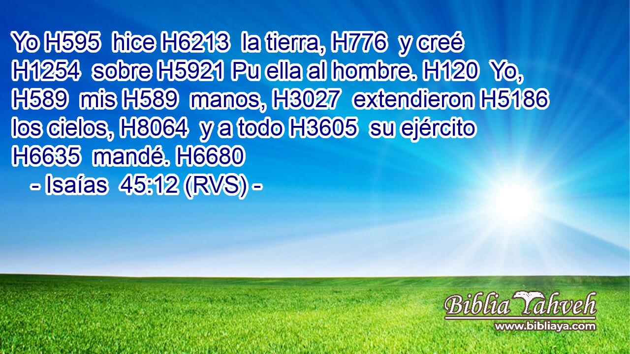 Yo H595  hice H6213  la tierra, H776  y creé H1254  sobre H5921 Pu ella al hombre. H120  Yo, H589  mis H589  manos, H3027  extendieron H5186  los cielos, H8064  y a todo H3605  su ejército H6635  mandé. H6680  