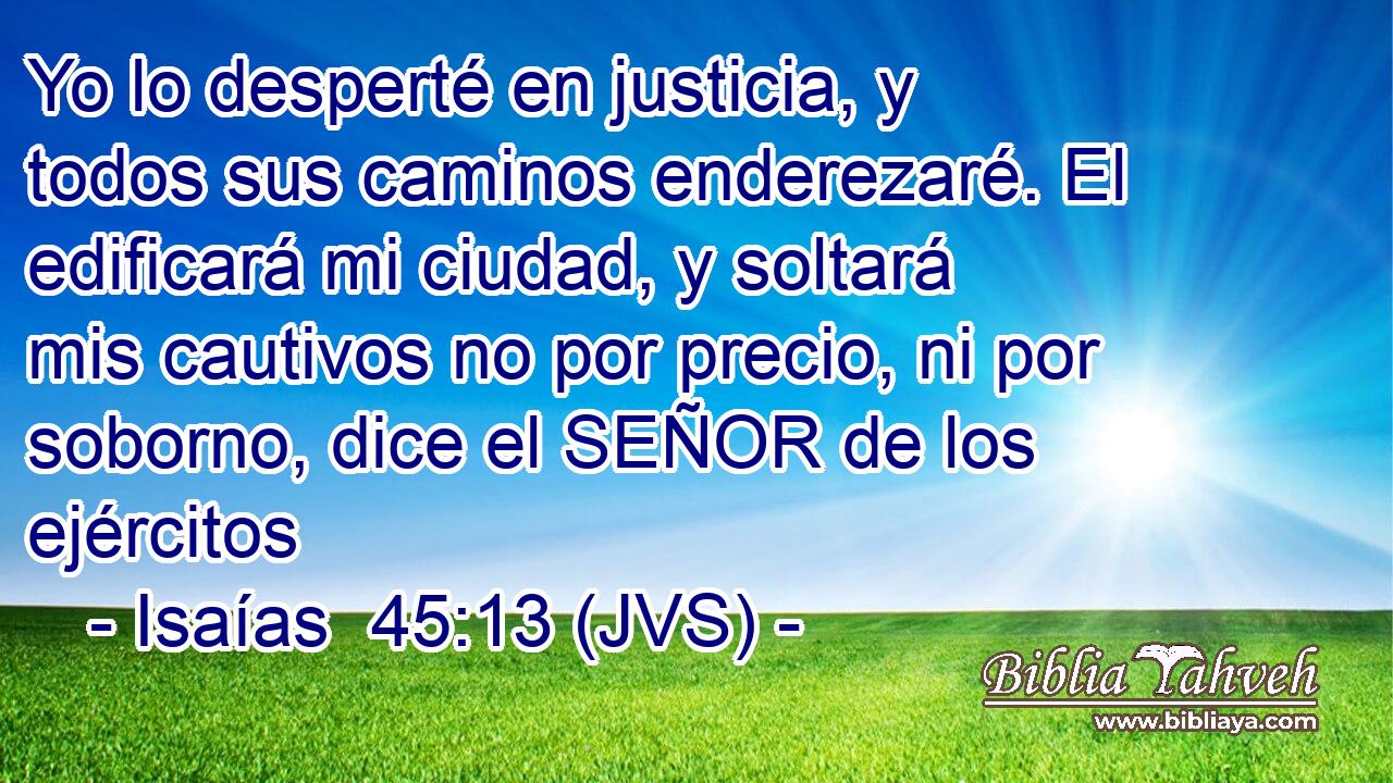 Yo lo desperté en justicia, y todos sus caminos enderezaré. El edificará mi ciudad, y soltará mis cautivos no por precio, ni por soborno, dice el SEÑOR de los ejércitos