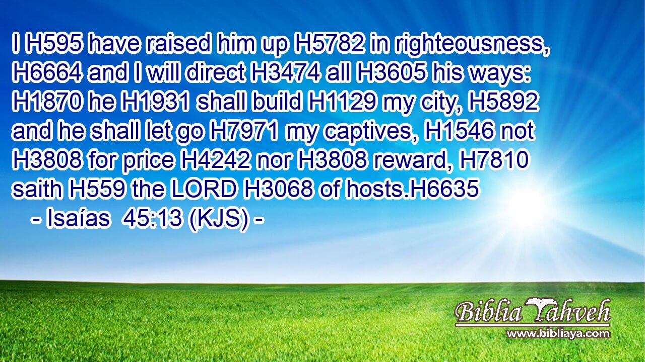 I H595 have raised him up H5782 in righteousness, H6664 and I will direct H3474 all H3605 his ways: H1870 he H1931 shall build H1129 my city, H5892 and he shall let go H7971 my captives, H1546 not H3808 for price H4242 nor H3808 reward, H7810 saith H559 the LORD H3068 of hosts.H6635