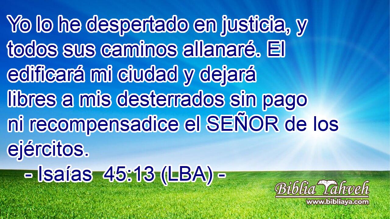 Yo lo he despertado en justicia, y todos sus caminos allanaré. El edificará mi ciudad y dejará libres a mis desterrados sin pago ni recompensadice el SEÑOR de los ejércitos.