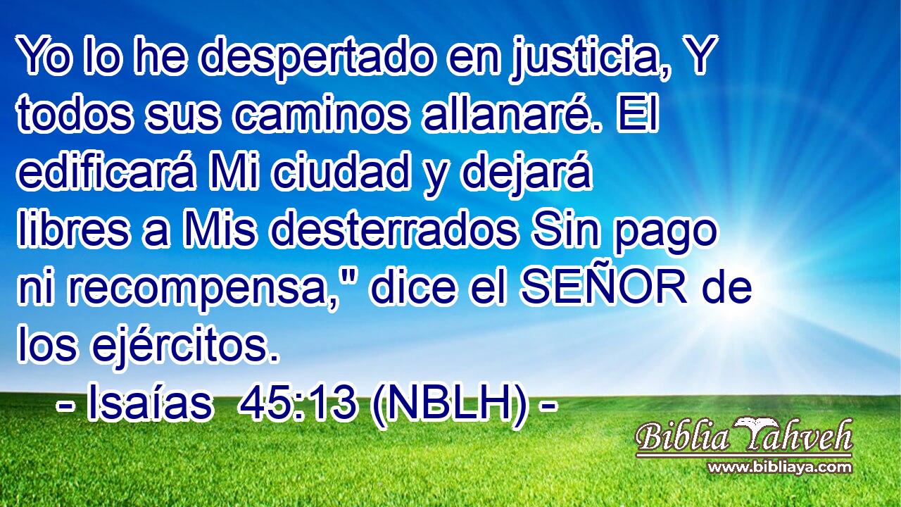  Yo lo he despertado en justicia, Y todos sus caminos allanaré. El edificará Mi ciudad y dejará libres a Mis desterrados Sin pago ni recompensa,