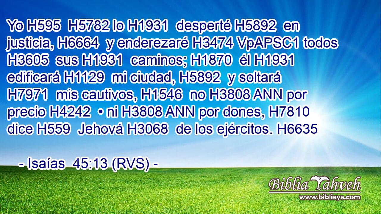 Yo H595  H5782 lo H1931  desperté H5892  en justicia, H6664  y enderezaré H3474 VpAPSC1 todos H3605  sus H1931  caminos; H1870  él H1931  edificará H1129  mi ciudad, H5892  y soltará H7971  mis cautivos, H1546  no H3808 ANN por precio H4242  • ni H3808 ANN por dones, H7810  dice H559  Jehová H3068  de los ejércitos. H6635  