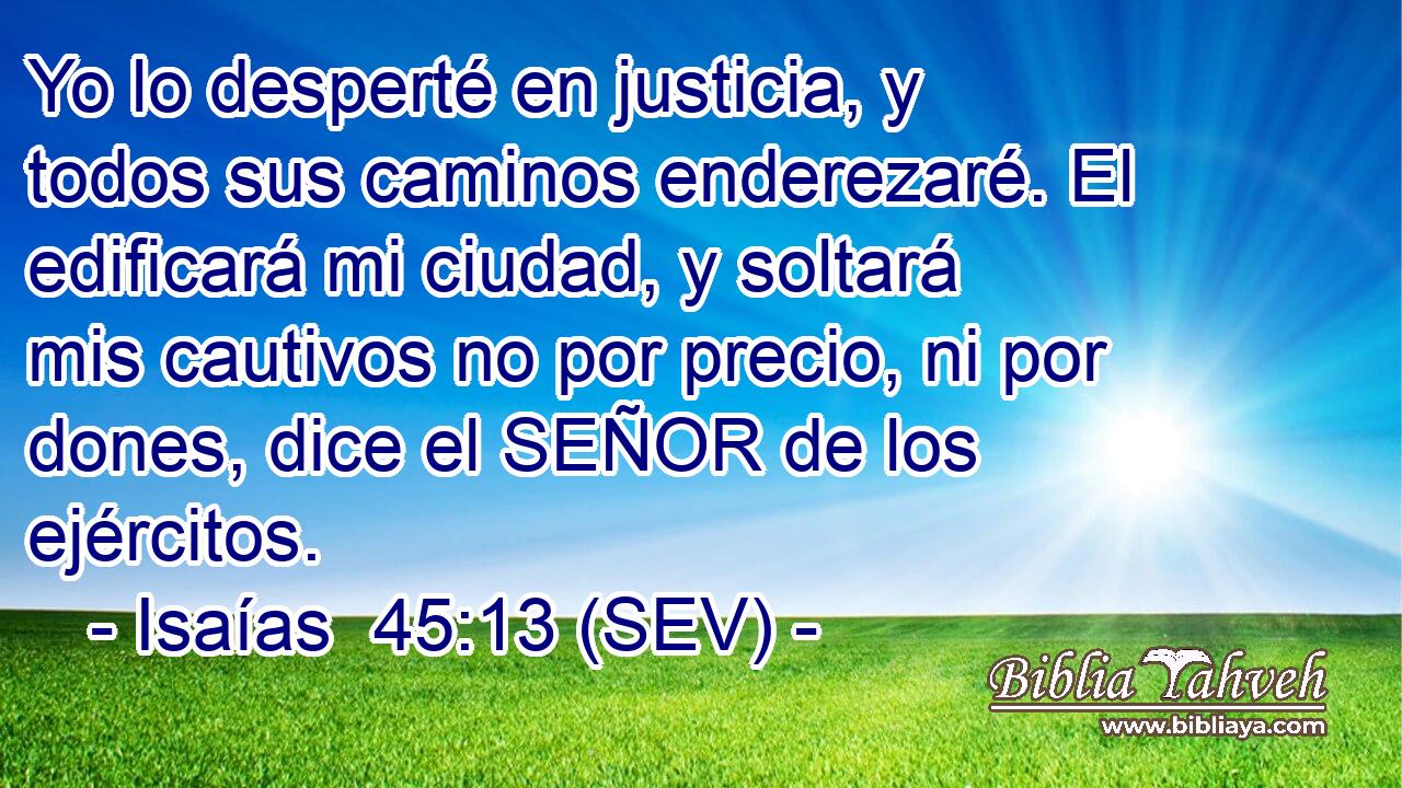 Yo lo desperté en justicia, y todos sus caminos enderezaré. El edificará mi ciudad, y soltará mis cautivos no por precio, ni por dones, dice el SEÑOR de los ejércitos.
