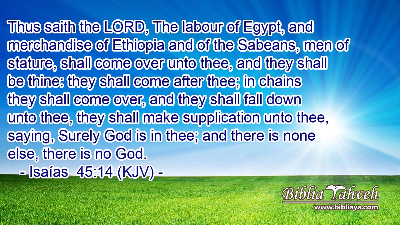Thus saith the LORD, The labour of Egypt, and merchandise of Ethiopia and of the Sabeans, men of stature, shall come over unto thee, and they shall be thine: they shall come after thee; in chains they shall come over, and they shall fall down unto thee, they shall make supplication unto thee, saying, Surely God is in thee; and there is none else, there is no God.