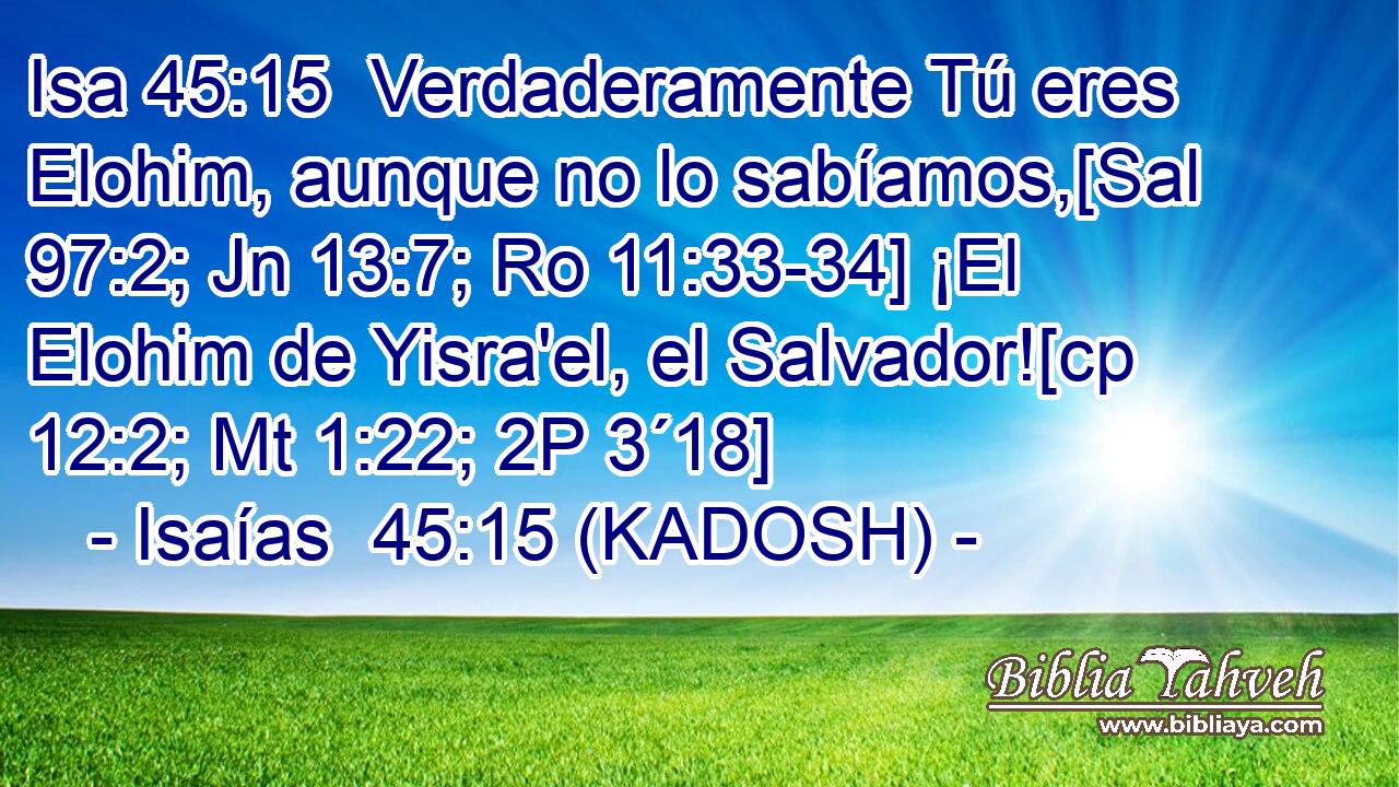  Verdaderamente Tú eres Elohim, aunque no lo sabíamos,[Sal 97:2; Jn 13:7; Ro 11:33-34] ¡El Elohim de Yisra'el, el Salvador![cp 12:2; Mt 1:22; 2P 3´18] 