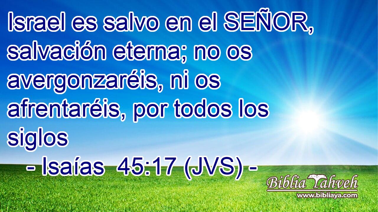 Israel es salvo en el SEÑOR, salvación eterna; no os avergonzaréis, ni os afrentaréis, por todos los siglos