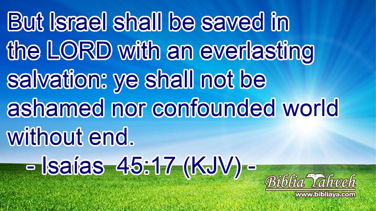 But Israel shall be saved in the LORD with an everlasting salvation: ye shall not be ashamed nor confounded world without end.