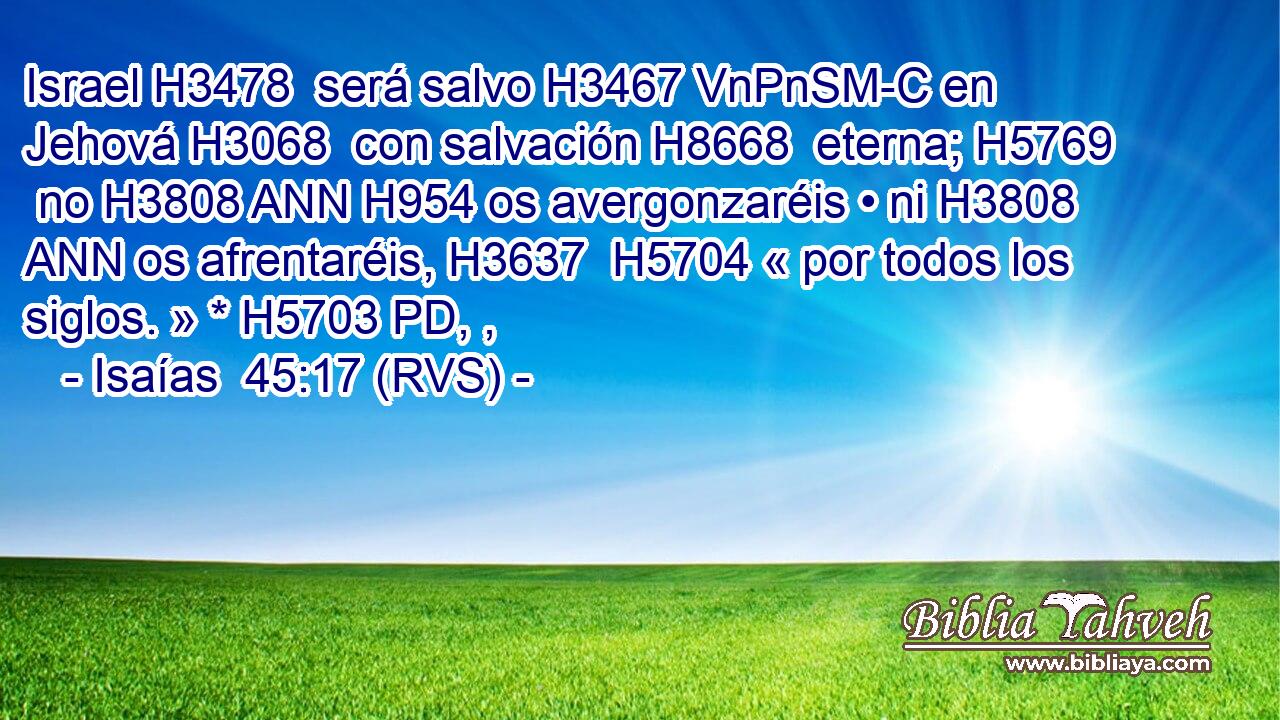 Israel H3478  será salvo H3467 VnPnSM-C en Jehová H3068  con salvación H8668  eterna; H5769  no H3808 ANN H954 os avergonzaréis • ni H3808 ANN os afrentaréis, H3637  H5704 « por todos los siglos. » * H5703 PD, ,  