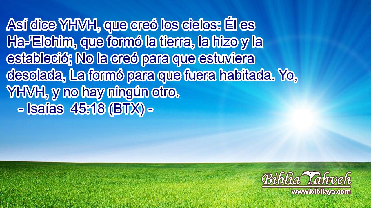 Así dice YHVH, que creó los cielos: Él es Ha-’Elohim, que formó la tierra, la hizo y la estableció; No la creó para que estuviera desolada, La formó para que fuera habitada. Yo, YHVH, y no hay ningún otro.