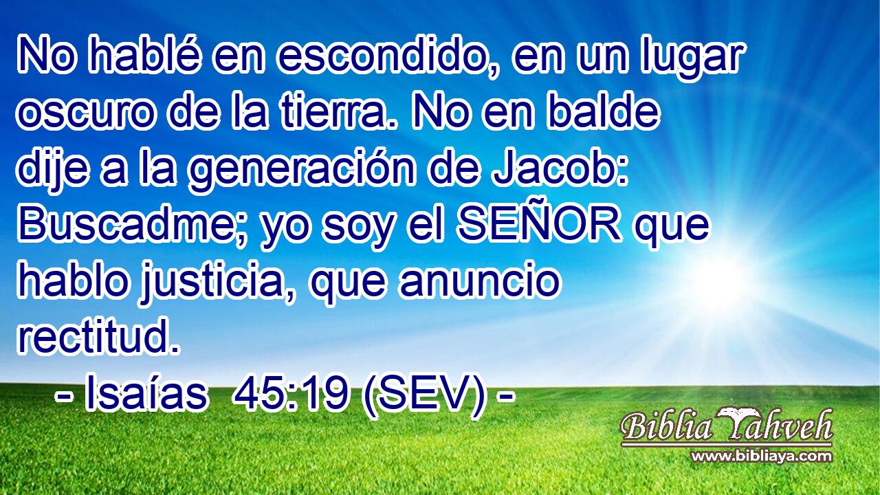 No hablé en escondido, en un lugar oscuro de la tierra. No en balde dije a la generación de Jacob: Buscadme; yo soy el SEÑOR que hablo justicia, que anuncio rectitud.
