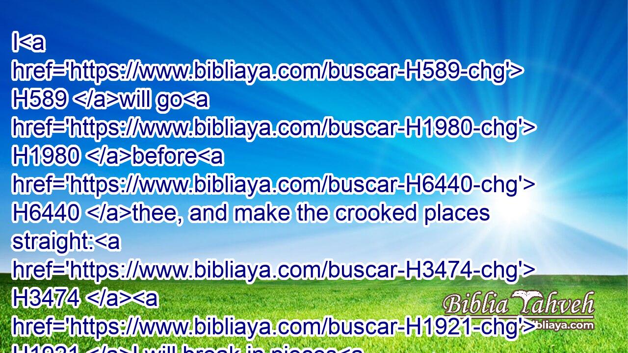 I H589 will go H1980 before H6440 thee, and make the crooked places straight: H3474  H1921 I will break in pieces H7665 the gates H1817 of brass, H5154 and cut in sunder H1438 the bars H1280 of iron:H1270