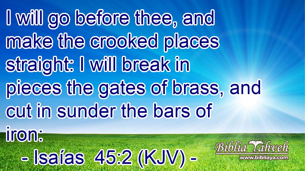 I will go before thee, and make the crooked places straight: I will break in pieces the gates of brass, and cut in sunder the bars of iron: