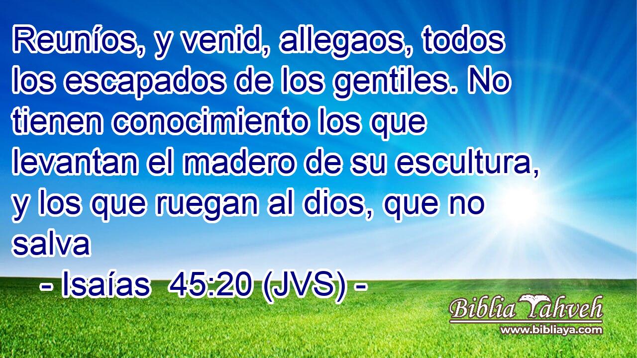 Reuníos, y venid, allegaos, todos los escapados de los gentiles. No tienen conocimiento los que levantan el madero de su escultura, y los que ruegan al dios, que no salva