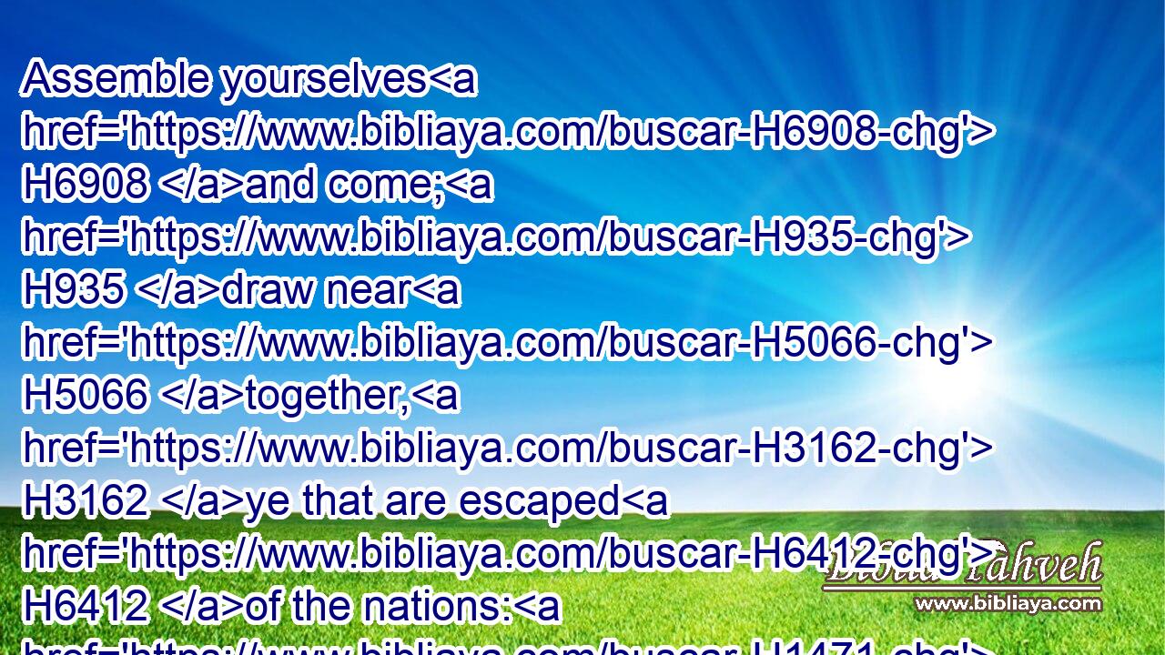Assemble yourselves H6908 and come; H935 draw near H5066 together, H3162 ye that are escaped H6412 of the nations: H1471 they have no knowledge H3045  H3808 that set up H5375 (H853) the wood H6086 of their graven image, H6459 and pray H6419 unto H413 a god H410 that cannot H3808 save.H3467