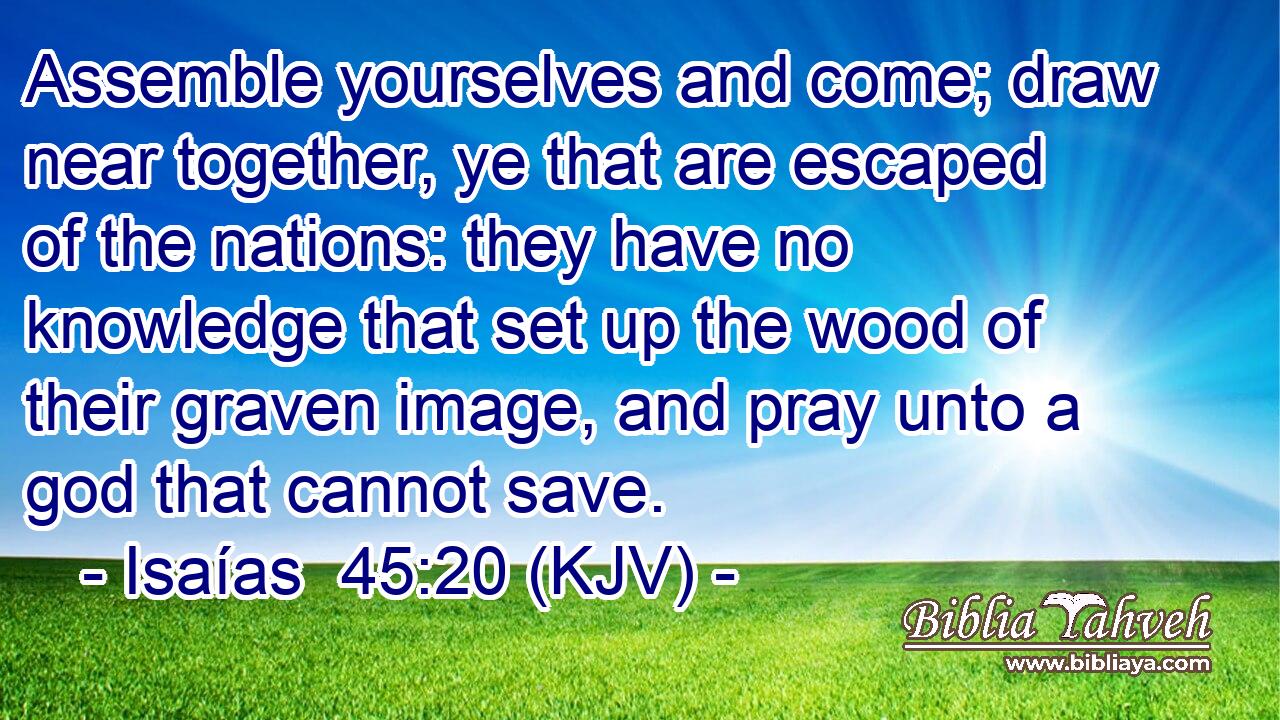 Assemble yourselves and come; draw near together, ye that are escaped of the nations: they have no knowledge that set up the wood of their graven image, and pray unto a god that cannot save.