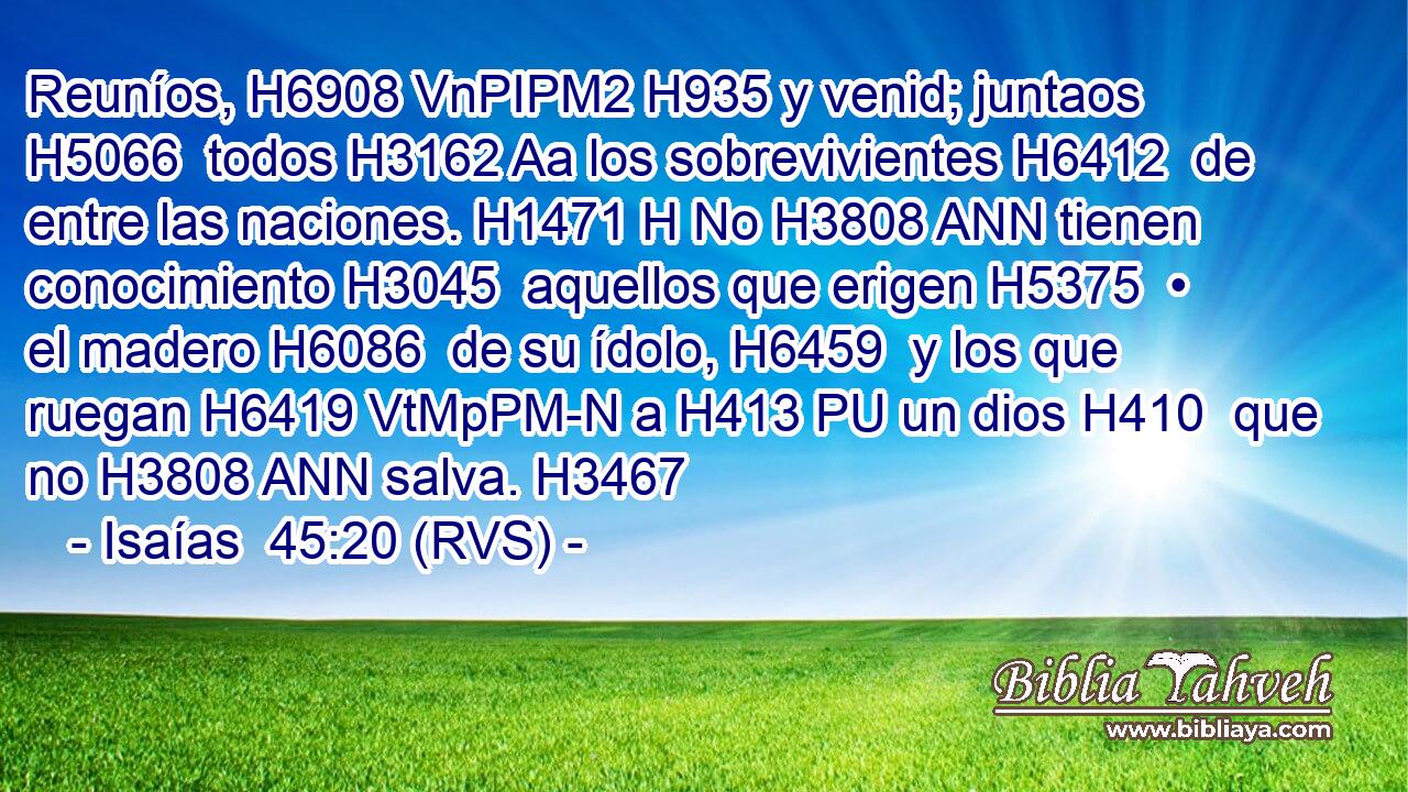 Reuníos, H6908 VnPIPM2 H935 y venid; juntaos H5066  todos H3162 Aa los sobrevivientes H6412  de entre las naciones. H1471 H No H3808 ANN tienen conocimiento H3045  aquellos que erigen H5375  • el madero H6086  de su ídolo, H6459  y los que ruegan H6419 VtMpPM-N a H413 PU un dios H410  que no H3808 ANN salva. H3467  