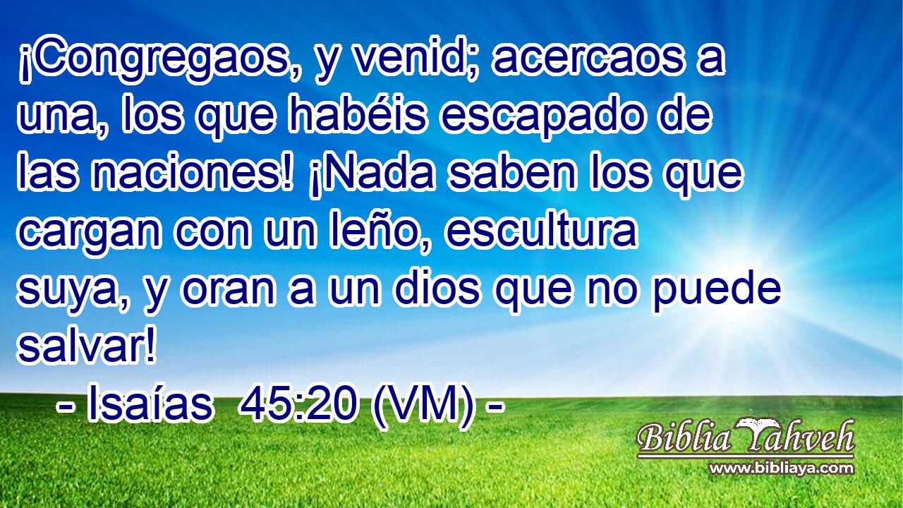  ¡Congregaos, y venid; acercaos a una, los que habéis escapado de las naciones! ¡Nada saben los que cargan con un leño, escultura suya, y oran a un dios que no puede salvar! 