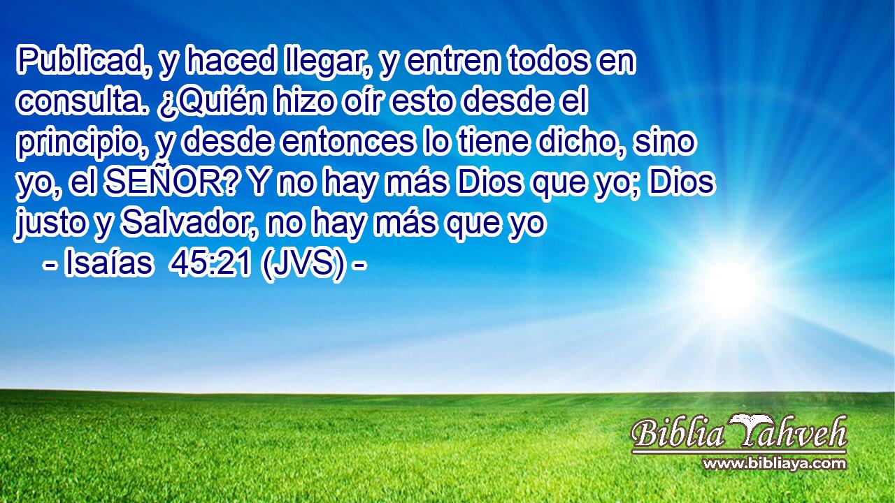 Publicad, y haced llegar, y entren todos en consulta. ¿Quién hizo oír esto desde el principio, y desde entonces lo tiene dicho, sino yo, el SEÑOR? Y no hay más Dios que yo; Dios justo y Salvador, no hay más que yo