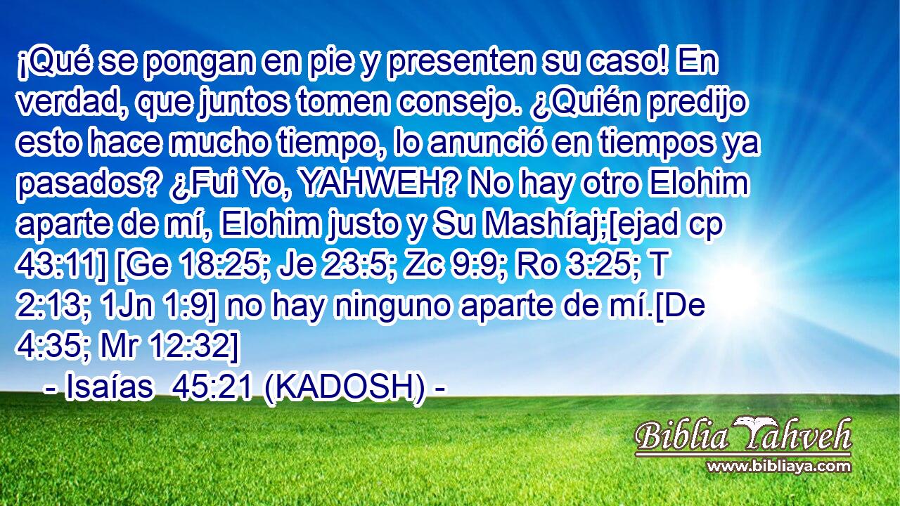  ¡Qué se pongan en pie y presenten su caso! En verdad, que juntos tomen consejo. ¿Quién predijo esto hace mucho tiempo, lo anunció en tiempos ya pasados? ¿Fui Yo, YAHWEH? No hay otro Elohim aparte de mí, Elohim justo y Su Mashíaj;[ejad cp 43:11] [Ge 18:25; Je 23:5; Zc 9:9; Ro 3:25; T 2:13; 1Jn 1:9] no hay ninguno aparte de mí.[De 4:35; Mr 12:32] 