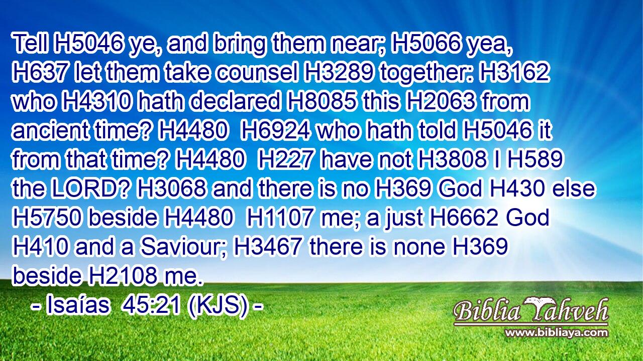 Tell H5046 ye, and bring them near; H5066 yea, H637 let them take counsel H3289 together: H3162 who H4310 hath declared H8085 this H2063 from ancient time? H4480  H6924 who hath told H5046 it from that time? H4480  H227 have not H3808 I H589 the LORD? H3068 and there is no H369 God H430 else H5750 beside H4480  H1107 me; a just H6662 God H410 and a Saviour; H3467 there is none H369 beside H2108 me.
