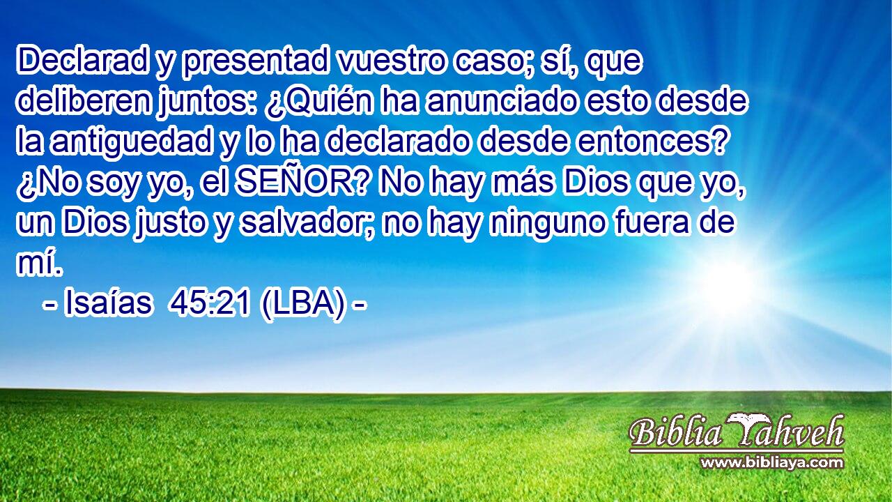 Declarad y presentad vuestro caso; sí, que deliberen juntos: ¿Quién ha anunciado esto desde la antiguedad y lo ha declarado desde entonces? ¿No soy yo, el SEÑOR? No hay más Dios que yo, un Dios justo y salvador; no hay ninguno fuera de mí.