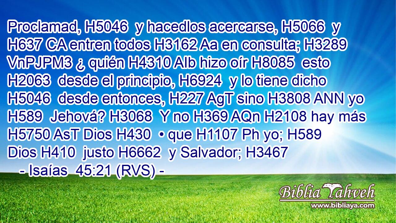 Proclamad, H5046  y hacedlos acercarse, H5066  y H637 CA entren todos H3162 Aa en consulta; H3289 VnPJPM3 ¿ quién H4310 AIb hizo oír H8085  esto H2063  desde el principio, H6924  y lo tiene dicho H5046  desde entonces, H227 AgT sino H3808 ANN yo H589  Jehová? H3068  Y no H369 AQn H2108 hay más H5750 AsT Dios H430  • que H1107 Ph yo; H589  Dios H410  justo H6662  y Salvador; H3467 
