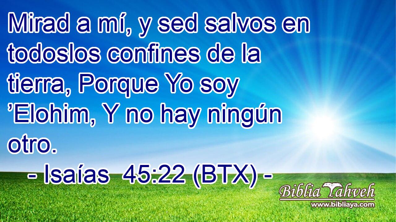 Mirad a mí, y sed salvos en todoslos confines de la tierra, Porque Yo soy ’Elohim, Y no hay ningún otro.