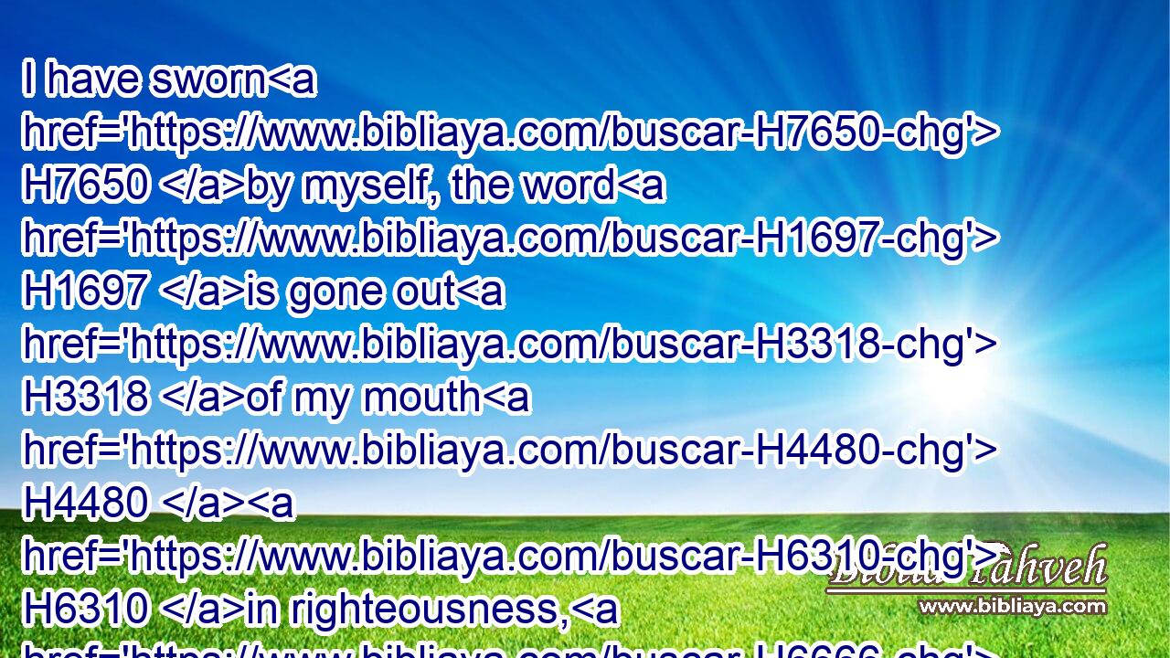 I have sworn H7650 by myself, the word H1697 is gone out H3318 of my mouth H4480  H6310 in righteousness, H6666 and shall not H3808 return, H7725 That H3588 unto me every H3605 knee H1290 shall bow, H3766 every H3605 tongue H3956 shall swear.H7650